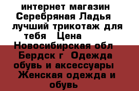 интернет-магазин “Серебряная Ладья“ -лучший трикотаж для тебя › Цена ­ 390 - Новосибирская обл., Бердск г. Одежда, обувь и аксессуары » Женская одежда и обувь   